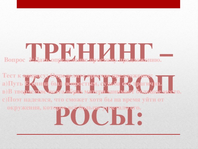 Тренинг – контрвопросы:   Вопрос 1:Дать определение простому предложению.  Тест к вопросу: Определите простое предложение: а)Путь Есенина был непростым, судьба его трагична. в)В творчестве поэта образ матери занимает большое место. с)Поэт надеялся, что сможет хотя бы на время уйти от окружения, которое всё больше угнетало его.