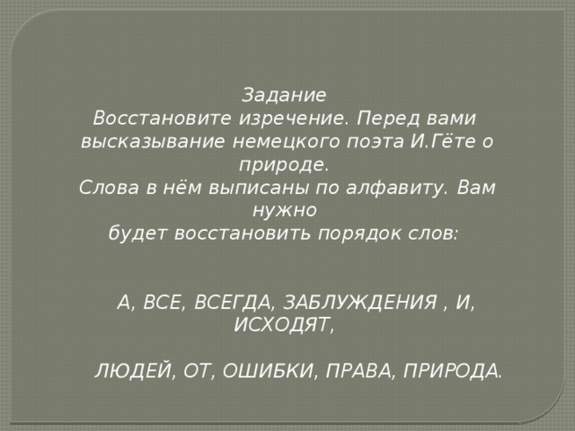 Задание Восстановите изречение. Перед вами высказывание немецкого поэта И.Гёте о природе. Слова в нём выписаны по алфавиту. Вам нужно будет восстановить порядок слов:    А, ВСЕ, ВСЕГДА, ЗАБЛУЖДЕНИЯ , И, ИСХОДЯТ,   ЛЮДЕЙ, ОТ, ОШИБКИ, ПРАВА, ПРИРОДА.