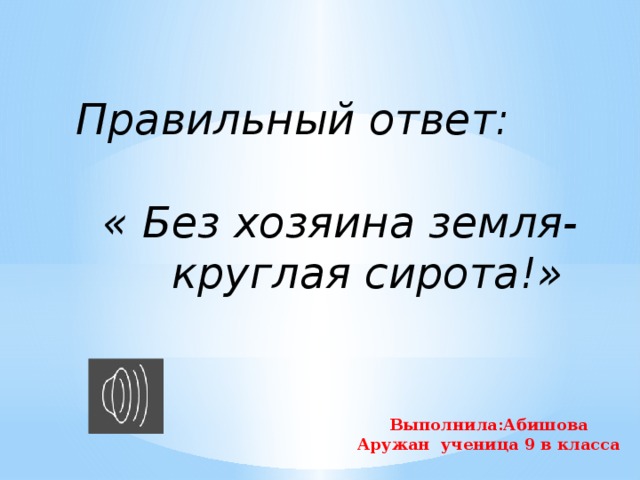 Правильный ответ:   « Без хозяина земля-  круглая сирота!» Выполнила:Абишова Аружан ученица 9 в класса