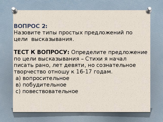 Вопрос 2: Назовите типы простых предложений по цели высказывания. Тест к вопросу: Определите предложение по цели высказывания – Стихи я начал писать рано, лет девяти, но сознательное творчество отношу к 16-17 годам.  а) вопросительное  в) побудительное  с) повествовательное