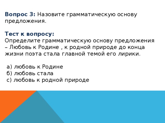 Вопрос 3: Назовите грамматическую основу предложения. Тест к вопросу: Определите грамматическую основу предложения – Любовь к Родине , к родной природе до конца жизни поэта стала главной темой его лирики.  а) любовь к Родине  б) любовь стала  с) любовь к родной природе