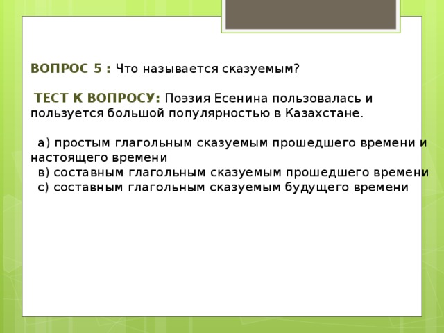 Вопрос 5 : Что называется сказуемым?  Тест к вопросу: Поэзия Есенина пользовалась и пользуется большой популярностью в Казахстане.  а) простым глагольным сказуемым прошедшего времени и настоящего времени  в) составным глагольным сказуемым прошедшего времени  с) составным глагольным сказуемым будущего времени