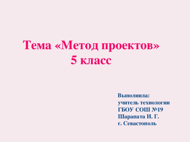 Тема «Метод проектов» 5 класс   Выполнила:  учитель технологии  ГБОУ СОШ №19  Шарапата И. Г.  г. Севастополь