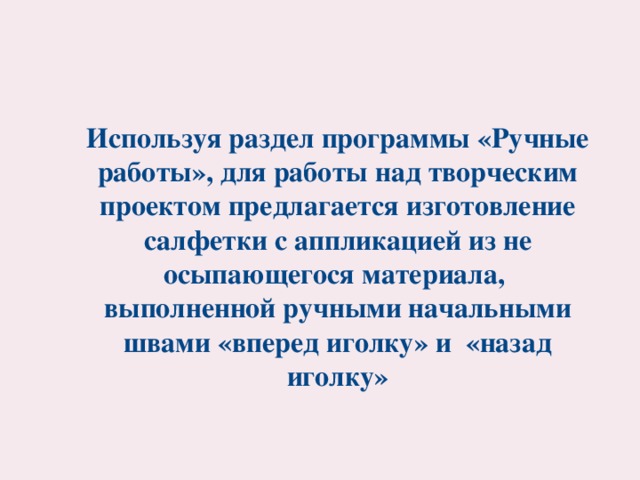 Используя раздел программы «Ручные работы», для работы над творческим проектом предлагается изготовление салфетки с аппликацией из не осыпающегося материала, выполненной ручными начальными швами «вперед иголку» и «назад иголку»  