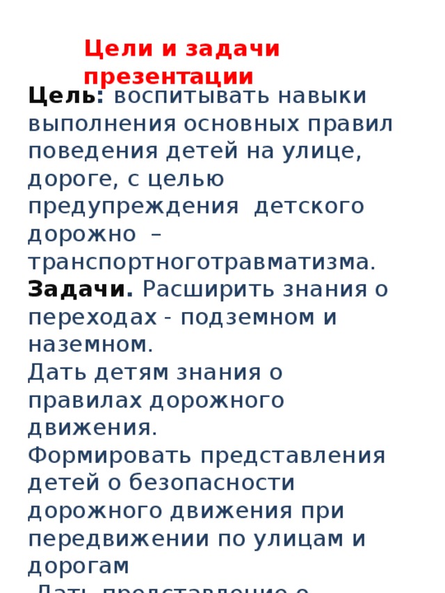 Цели и задачи презентации Цель :  воспитывать навыки выполнения основных правил поведения детей на улице, дороге, с целью предупреждения детского дорожно –транспортноготравматизма. Задачи . Расширить знания о переходах - подземном и наземном. Дать детям знания о правилах дорожного движения. Формировать представления детей о безопасности дорожного движения при передвижении по улицам и дорогам  Дать представление о светофоре, как важнейшем атрибуте дорожно-транспортного движения.