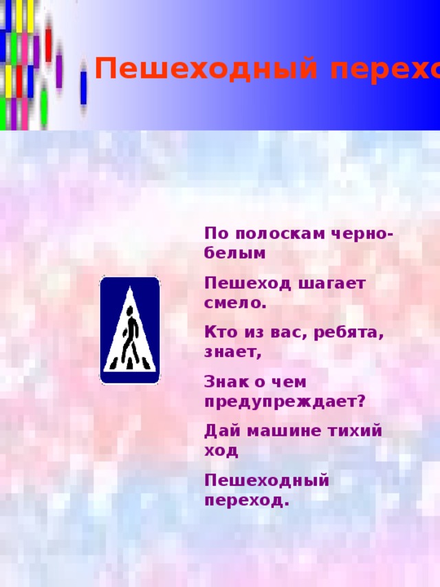 Пешеходный переход По полоскам черно-белым Пешеход шагает смело. Кто из вас, ребята, знает, Знак о чем предупреждает? Дай машине тихий ход Пешеходный переход.