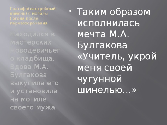 Голгофа(надгробный камень) с могилы Гоголя после перезахоронения Таким образом исполнилась мечта М.А. Булгакова «Учитель, укрой меня своей чугунной шинелью…» Находился в мастерских Новодевичьего кладбища. Вдова М.А. Булгакова выкупила его и установила на могиле своего мужа .