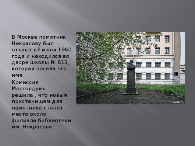 В Москве памятник Некрасову был открыт в3 июня 1960 года и находился во дворе школы № 613, которая носила его имя. Комиссия Мосгордумы решила , что новым пристанищем для памятника станет место около филиала библиотеки им. Некрасова.