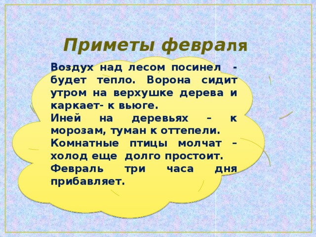 Приметы февра ля Воздух над лесом посинел - будет тепло. Ворона сидит утром на верхушке дерева и каркает- к вьюге. Иней на деревьях – к морозам, туман к оттепели. Комнатные птицы молчат – холод еще долго простоит. Февраль три часа дня прибавляет.