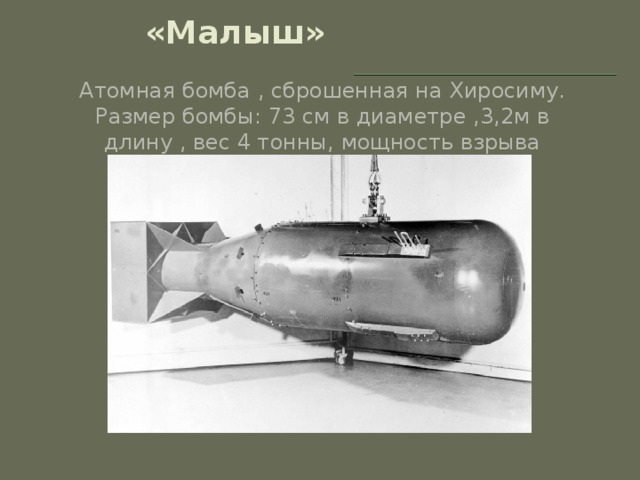 «Малыш» Атомная бомба , сброшенная на Хиросиму. Размер бомбы: 73 см в диаметре ,3,2м в длину , вес 4 тонны, мощность взрыва достигала 20 000 тонн в тротиловом эквиваленте.
