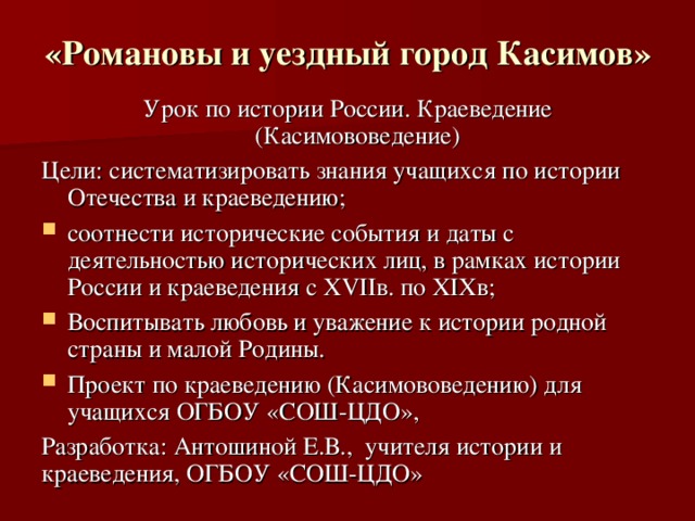 «Романовы и уездный город Касимов»  Урок по истории России. Краеведение (Касимововедение) Цели: систематизировать знания учащихся по истории Отечества и краеведению; соотнести исторические события и даты с деятельностью исторических лиц, в рамках истории России и краеведения с XVIIв. по XIXв; Воспитывать любовь и уважение к истории родной страны и малой Родины. Проект по краеведению (Касимововедению) для учащихся ОГБОУ «СОШ-ЦДО», Разработка: Антошиной Е.В., учителя истории и краеведения, ОГБОУ «СОШ-ЦДО»