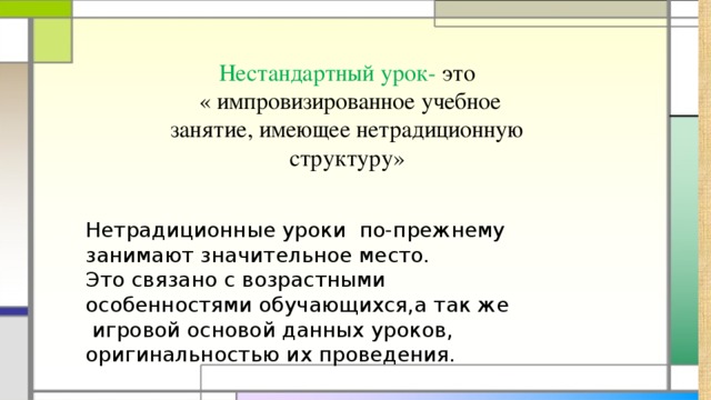 Нестандартный урок- это  « импровизированное учебное занятие, имеющее нетрадиционную структуру» Нетрадиционные уроки по-прежнему занимают значительное место. Это связано с возрастными особенностями обучающихся,а так же игровой основой данных уроков, оригинальностью их проведения.