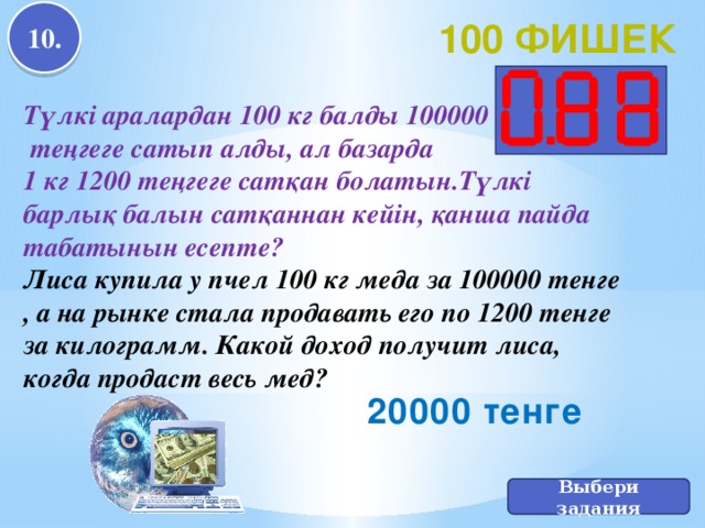 10. 100 фишек Түлкі аралардан 100 кг балды 100000  теңгеге сатып алды, ал базарда 1 кг 1200 теңгеге сатқан болатын.Түлкі барлық балын сатқаннан кейін, қанша пайда табатынын есепте? Лиса купила у пчел 100 кг меда за 100000 тенге , а на рынке стала продавать его по 1200 тенге за килограмм. Какой доход получит лиса, когда продаст весь мед? 20000 тенге Выбери задания