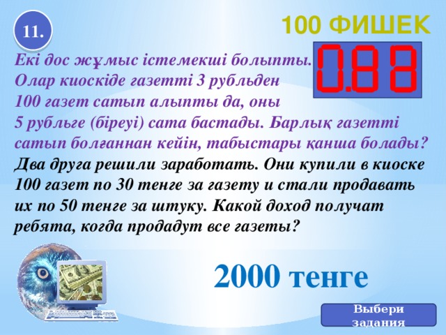 100 фишек 11. Екі дос жұмыс істемекші болыпты. Олар киоскіде газетті 3 рубльден 100 газет сатып алыпты да, оны 5 рубльге (біреуі) сата бастады. Барлық газетті сатып болғаннан кейін, табыстары қанша болады? Два друга решили заработать. Они купили в киоске 100 газет по 30 тенге за газету и стали продавать их по 50 тенге за штуку. Какой доход получат ребята, когда продадут все газеты? 2000 тенге Выбери задания