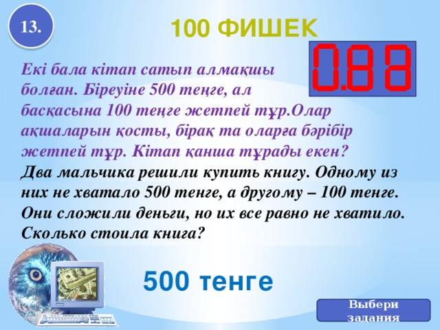 13. 100 фишек Екі бала кітап сатып алмақшы болған. Біреуіне 500 теңге, ал басқасына 100 теңге жетпей тұр.Олар ақшаларын қосты, бірақ та оларға бәрібір жетпей тұр. Кітап қанша тұрады екен? Два мальчика решили купить книгу. Одному из них не хватало 500 тенге, а другому – 100 тенге. Они сложили деньги, но их все равно не хватило. Сколько стоила книга? 500 тенге Выбери задания