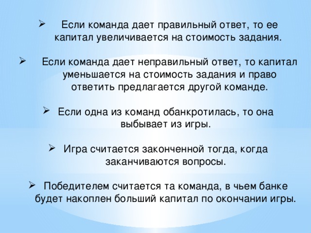 Если команда дает правильный ответ, то ее капитал увеличивается на стоимость задания. Если команда дает неправильный ответ, то капитал уменьшается на стоимость задания и право ответить предлагается другой команде. Если одна из команд обанкротилась, то она выбывает из игры. Игра считается законченной тогда, когда заканчиваются вопросы. Победителем считается та команда, в чьем банке будет накоплен больший капитал по окончании игры.