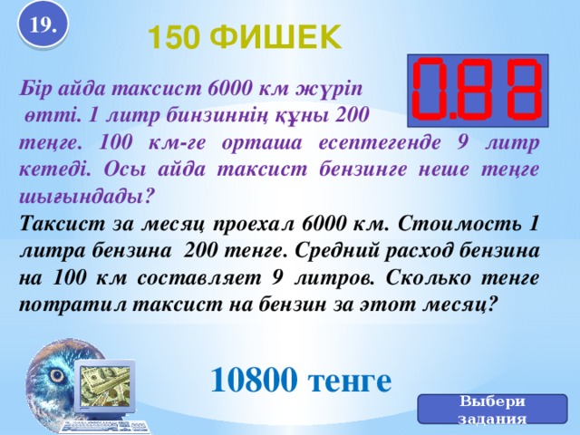 19. 10800 тенге 150 фишек Бір айда таксист 6000 км жүріп  өтті. 1 литр бинзиннің құны 200 теңге. 100 км-ге орташа есептегенде 9 литр кетеді. Осы айда таксист бензинге неше теңге шығындады? Таксист за месяц проехал 6000 км. Стоимость 1 литра бензина 200 тенге. Средний расход бензина на 100 км составляет 9 литров. Сколько тенге потратил таксист на бензин за этот месяц? Выбери задания