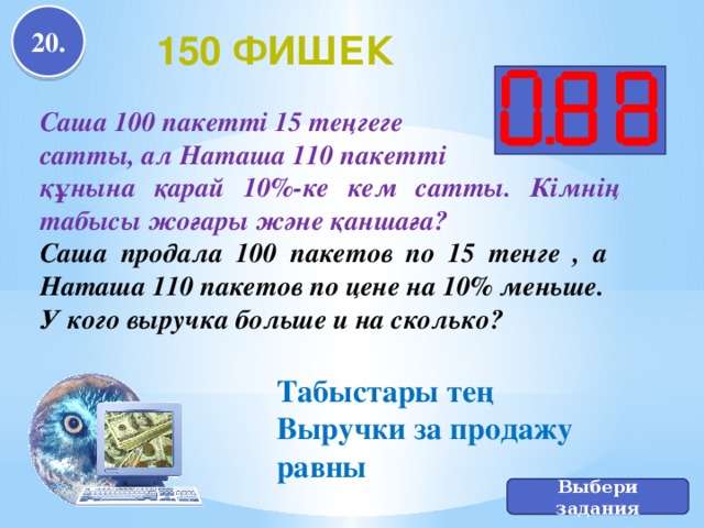 Табыстары тең Выручки за продажу равны 20. 150 фишек Саша 100 пакетті 15 теңгеге сатты, ал Наташа 110 пакетті құнына қарай 10%-ке кем сатты. Кімнің табысы жоғары және қаншаға? Саша продала 100 пакетов по 15 тенге , а Наташа 110 пакетов по цене на 10% меньше. У кого выручка больше и на сколько? Выбери задания