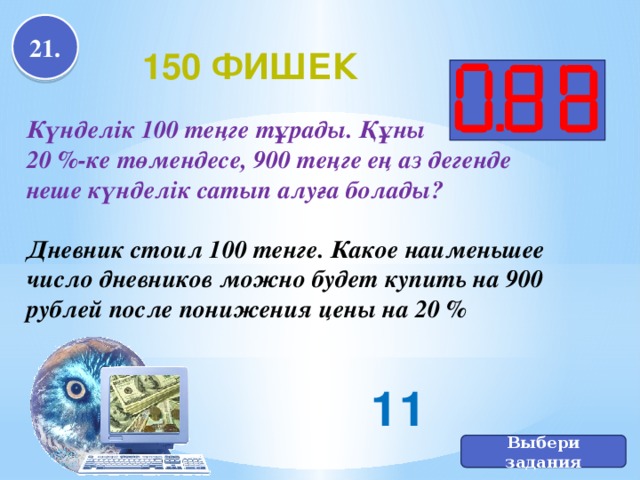 21. 150 фишек Күнделік 100 теңге тұрады. Құны 20 %-ке төмендесе, 900 теңге ең аз дегенде неше күнделік сатып алуға болады?  Дневник стоил 100 тенге. Какое наименьшее число дневников можно будет купить на 900 рублей после понижения цены на 20 % 11 Выбери задания