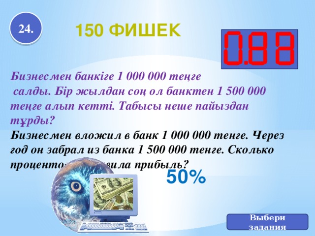 24. 150 фишек Бизнесмен банкіге 1 000 000 теңге  салды. Бір жылдан соң ол банктен 1 500 000 теңге алып кетті. Табысы неше пайыздан тұрды? Бизнесмен вложил в банк 1 000 000 тенге. Через год он забрал из банка 1 500 000 тенге. Сколько процентов составила прибыль? 50% Выбери задания