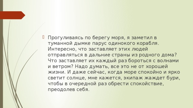 Прогуливаясь по берегу моря, я заметил в туманной дымке парус одинокого корабля. Интересно, что заставляет этих людей отправляться в дальние страны из родного дома? Что заставляет их каждый раз бороться с волнами и ветром? Надо думать, все это не от хорошей жизни. И даже сейчас, когда море спокойно и ярко светит солнце, мне кажется, экипаж жаждет бури, чтобы в очередной раз обрести спокойствие, преодолев себя.