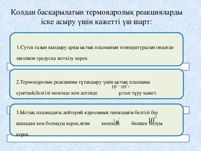 Қолдан басқарылатын термоядролық реакцияларды іске асыру үшін қажетті үш шарт: 1.Сутек газын қыздыру арқы ыстық плазманың температурасын ондаған миллион градусқа жеткізу керек. 2.Термоядролық реакцияны тұтандыру үшін ыстық плазманы суытпай,белгілі көлемде кем дегенде ұстап тұру қажет. 3.Ыстық плазмадағы дейтерий ядросының тығыздығы белгілі бір шамадан кем болмауы керек,яғни көлемде бөлшек болуы керек. 14