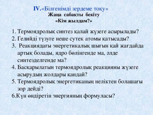 IV. «Білгенімді зердеме тоқу» Жаңа сабақты бекіту «Кім жылдам?» Термоядролық синтез қалай жүзеге асырылады? Гелийді түзуге неше сутек атомы қатысады?  Реакциядағы энергетикалық шығын қай жағдайда артық болады, ядро бөлінгенде ма, әлде синтезделгенде ма? Басқарылатын термоядролық реакцияны жүзеге асырудың жолдары қандай? Термоядролық энергетиканың неліктен болашағы зор дейді? 6.Күн өндіретін энергияның формуласы?