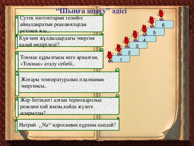 “ Шыңға шығу” әдісі Сутек изотоптарын гелийге айналдыратын реакцияларды ретімен жаз...  6  5 Күн мен жұлдыздардағы энергия қалай өндіріледі?  4  3  2 Токмак құрылғысы неге арналған, «Токмак» аталу себебі..  1 Жоғары температуралық плазманың энергиясы.. Жер бетіндегі алғаш термоядролық реакция қай жылы,қайда жүзеге асырылды? Натрий 11 Na 23 ядросының құрамы қандай?