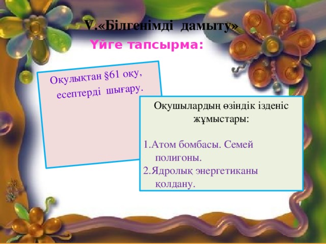 Оқулықтан §61 оқу, есептерді шығару. V.«Білгенімді дамыту» Үйге тапсырма: Оқушылардың өзіндік ізденіс жұмыстары:   1.Атом бомбасы. Семей полигоны. 2.Ядролық энергетиканы қолдану.  