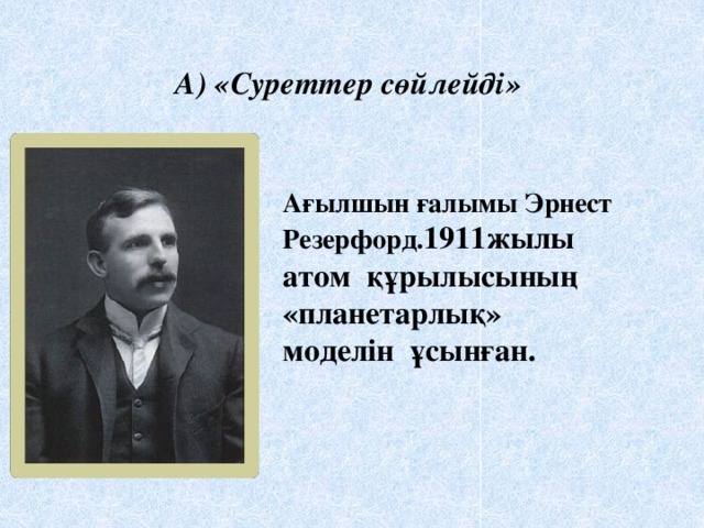 А) «Суреттер сөйлейді»  Ағылшын ғалымы Эрнест Резерфорд. 1911жылы атом құрылысының «планетарлық» моделін ұсынған.