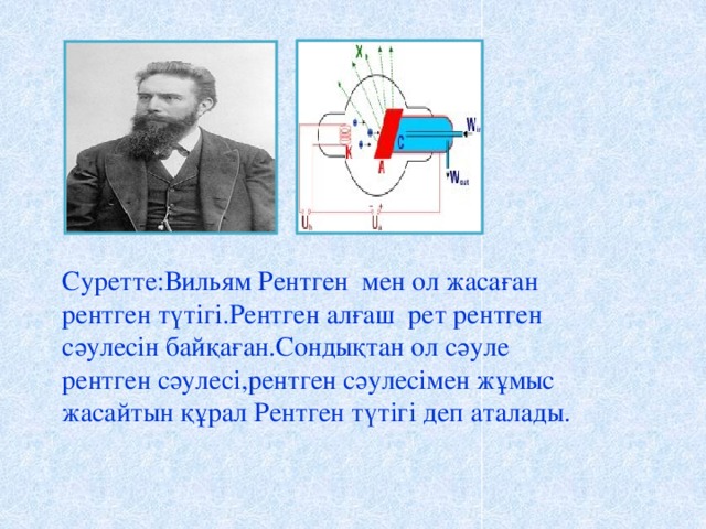 Суретте:Вильям Рентген мен ол жасаған рентген түтігі.Рентген алғаш рет рентген сәулесін байқаған.Сондықтан ол сәуле рентген сәулесі,рентген сәулесімен жұмыс жасайтын құрал Рентген түтігі деп аталады.