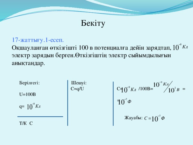 Бекіту 17-жаттығу.1-есеп. Оқшауланған өткізгішті 100 в потенциалға дейін зарядтап, электр зарядын берген.Өткізгіштің электр сыйымдылығын анықтаңдар. Берілгегі: Шешуі:  С=q/U C= /100B= = U=100B  = q=  Жауабы: Т/К С