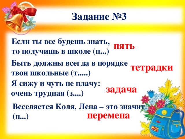 Задание №3 Если ты все будешь знать, то получишь в школе (п...) пять Быть должны всегда в порядке твои школьные (т.....) тетрадки Я сижу и чуть не плачу: очень трудная (з....) задача Веселяется Коля, Лена – это значит (п...) перемена