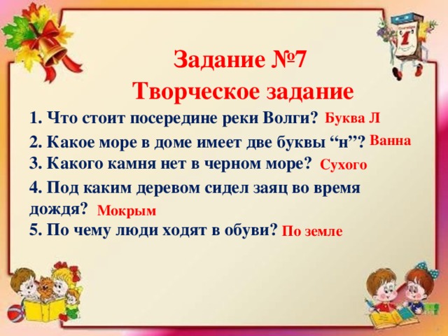 Задание №7 Творческое задание 1. Что стоит посередине реки Волги? Буква Л 2. Какое море в доме имеет две буквы “н”? Ванна 3. Какого камня нет в черном море? Сухого 4. Под каким деревом сидел заяц во время дождя? Мокрым 5. По чему люди ходят в обуви? По земле