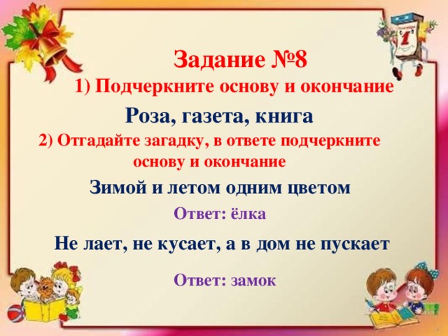 Задание №8 1) Подчеркните основу и окончание Роза, газета, книга 2) Отгадайте загадку, в ответе подчеркните основу и окончание Зимой и летом одним цветом Ответ: ёлка Не лает, не кусает, а в дом не пускает Ответ: замок