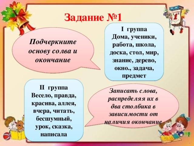 Задание №1 І группа Дома, ученики, работа, школа, доска, стол, мир, знание, дерево, окно., задача, предмет Подчеркните основу солва и окончание ІІ группа Весело, правда, красива, аллея, вчера, читать, бесшумный, урок, сказка, написала Записать слова, распределяя их в два столбика в зависимости от наличия окончание