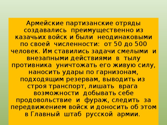 Армейские партизанские отряды создавались преимущественно из казачьих войск и были неодинаковыми по своей численности: от 50 до 500 человек. Им ставились задачи смелыми и внезапными действиями в тылу противника уничтожать его живую силу, наносить удары по гарнизонам, подходящим резервам, выводить из строя транспорт, лишать врага возможности добывать себе продовольствие и фураж, следить за передвижением войск и доносить об этом в Главный штаб русской армии.