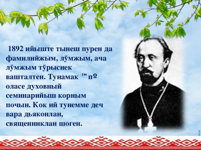 1892 ийыште тынеш пурен да фамилийжым, лўмжым, ача лўмжым тўрыснек вашталтен. Тунамак ™ п º  оласе духовный семинарийыш корным почын. Кок ий тунемме деч вара дьяконлан, священниклан шоген.