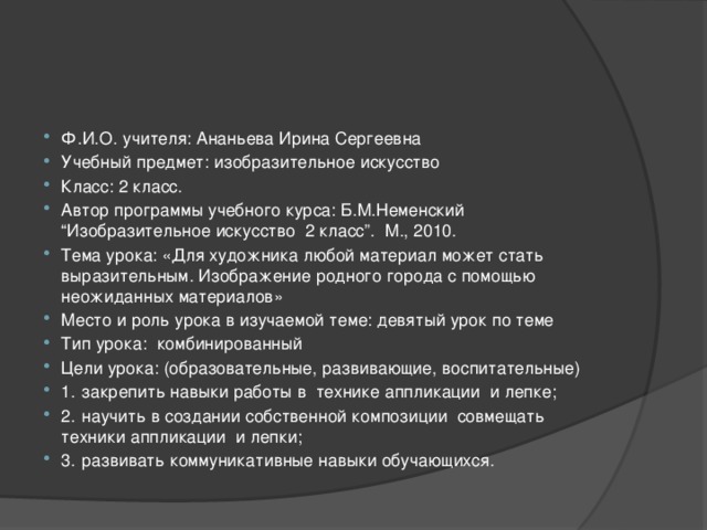 Ф.И.О. учителя: Ананьева Ирина Сергеевна Учебный предмет: изобразительное искусство Класс: 2 класс. Автор программы учебного курса: Б.М.Неменский “Изобразительное искусство 2 класс”. М., 2010. Тема урока: «Для художника любой материал может стать выразительным. Изображение родного города с помощью неожиданных материалов» Место и роль урока в изучаемой теме: девятый урок по теме Тип урока: комбинированный Цели урока: (образовательные, развивающие, воспитательные) 1.  закрепить навыки работы в технике аппликации и лепке; 2.  научить в создании собственной композиции совмещать техники аппликации и лепки; 3.  развивать коммуникативные навыки обучающихся.