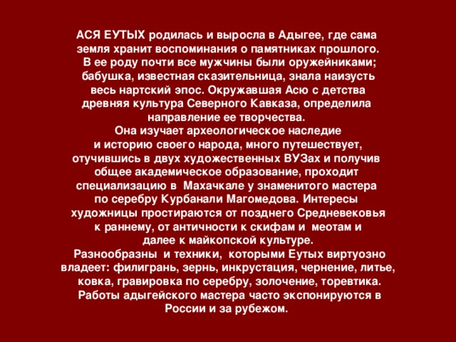 АСЯ ЕУТЫХ родилась и выросла в Адыгее, где сама земля хранит воспоминания о памятниках прошлого.  В ее роду почти все мужчины были оружейниками; бабушка, известная сказительница, знала наизусть  весь нартский эпос. Окружавшая Асю с детства древняя культура Северного Кавказа, определила направление ее творчества. Она изучает археологическое наследие  и историю своего народа, много путешествует, отучившись в двух художественных ВУЗах и получив общее академическое образование, проходит специализацию в Махачкале у знаменитого мастера по серебру Курбанали Магомедова. Интересы художницы простираются от позднего Средневековья  к раннему, от античности к скифам и меотам и далее к майкопской культуре.  Разнообразны и техники, которыми Еутых виртуозно владеет: филигрань, зернь, инкрустация, чернение, литье,  ковка, гравировка по серебру, золочение, торевтика.  Работы адыгейского мастера часто экспонируются в России и за рубежом.