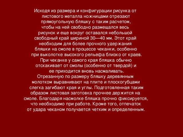 Исходя из размера и конфигурации рисунка от листового металла ножницами отрезают  прямоугольную бляшку с таким расчетом, чтобы на ней свободно размещался весь рисунок и еще вокруг оставался небольшой свободный край шириной 30—40 мм. Этот край необходим для более прочного удержания бляшки на смоле в процессе чеканки, особенно  при выколотке высокого рельефа близко от краев.  При чеканке у самого края бляшка обычно отскакивает от смолы (особенно от твердой) и  ее приходится вновь насмаливать. Отрезанную по размеру бляшку деревянным молотком выравнивают на плите и плоскогубцами  слегка загибают края и углы. Подготовленная таким образом листовая заготовка прочнее держится на смоле. Благодаря насмолке бляшка прочно фиксируется,  что необходимо при работе. Кроме того, отпечаток от удара чеканом получается четким и определенным.