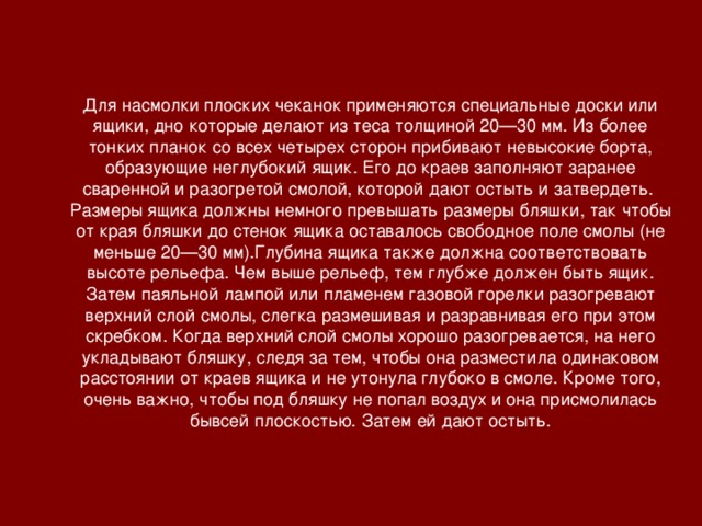 Для насмолки плоских чеканок применяются специальные доски или ящики, дно которые делают из теса толщиной 20—30 мм. Из более тонких планок со всех четырех сторон прибивают невысокие борта, образующие неглубокий ящик. Его до краев заполняют заранее сваренной и разогретой смолой, которой дают остыть и затвердеть. Размеры ящика должны немного превышать размеры бляшки, так чтобы от края бляшки до стенок ящика оставалось свободное поле смолы (не меньше 20—30 мм).Глубина ящика также должна соответствовать высоте рельефа. Чем выше рельеф, тем глубже должен быть ящик. Затем паяльной лампой или пламенем газовой горелки разогревают верхний слой смолы, слегка размешивая и разравнивая его при этом скребком. Когда верхний слой смолы хорошо разогревается, на него укладывают бляшку, следя за тем, чтобы она разместила одинаковом расстоянии от краев ящика и не утонула глубоко в смоле. Кроме того, очень важно, чтобы под бляшку не попал воздух и она присмолилась бывсей плоскостью. Затем ей дают остыть.