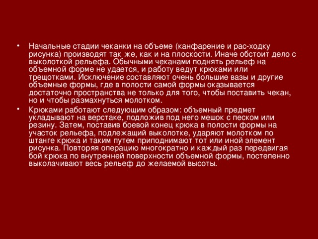 Начальные стадии чеканки на объеме (канфарение и рас-ходку рисунка) производят так же, как и на плоскости. Иначе обстоит дело с выколоткой рельефа. Обычными чеканами поднять рельеф на объемной форме не удается, и работу ведут крюками или трещотками. Исключение составляют очень большие вазы и другие объемные формы, где в полости самой формы оказывается достаточно пространства не только для того, чтобы поставить чекан, но и чтобы размахнуться молотком. Крюками работают следующим образом: объемный предмет укладывают на верстаке, подложив под него мешок с песком или резину. Затем, поставив боевой конец крюка в полости формы на участок рельефа, подлежащий выколотке, ударяют молотком по штанге крюка и таким путем приподнимают тот или иной элемент рисунка. Повторяя операцию многократно и каждый раз передвигая бой крюка по внутренней поверхности объемной формы, постепенно выколачивают весь рельеф до желаемой высоты.