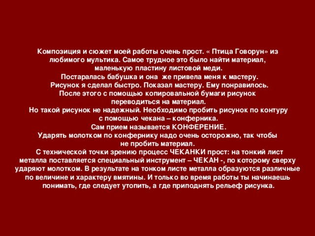 Композиция и сюжет моей работы очень прост. « Птица Говорун» из любимого мультика. Самое трудное это было найти материал, маленькую пластину листовой меди.  Постаралась бабушка и она же привела меня к мастеру.  Рисунок я сделал быстро. Показал мастеру. Ему понравилось. После этого с помощью копировальной бумаги рисунок переводиться на материал. Но такой рисунок не надежный. Необходимо пробить рисунок по контуру  с помощью чекана – конферника. Сам прием называется КОНФЕРЕНИЕ. Ударять молотком по конфернику надо очень осторожно, так чтобы не пробить материал.  С технической точки зрению процесс ЧЕКАНКИ прост: на тонкий лист металла поставляется специальный инструмент – ЧЕКАН -, по которому сверху ударяют молотком. В результате на тонком листе металла образуются различные по величине и характеру вмятины. И только во время работы ты начинаешь понимать, где следует утопить, а где приподнять рельеф рисунка.