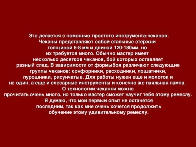 Это делается с помощью простого инструмента-чеканов. Чеканы представляют собой стальные стержни толщиной 6-8 мм и длиной 120-180мм, но их требуется много. Обычно мастер имеет несколько десятков чеканов, бой которых оставляет  разный след. В зависимости от формыбоя различают следующие группы чеканов: конфорники, расходники, лощатники,  пурошники, рисунчатые. Для работы нужен еще и молоток и не один, а еще и слесарные инструменты и конечно же паяльная лампа. О технологии чеканки можно  прочитать очень много, но только мастер сможет научит тебя этому ремеслу.  Я думаю, что мой первый опыт не останется  последним, так как мне очень хочется продолжить  обучение этому удивительному ремеслу.