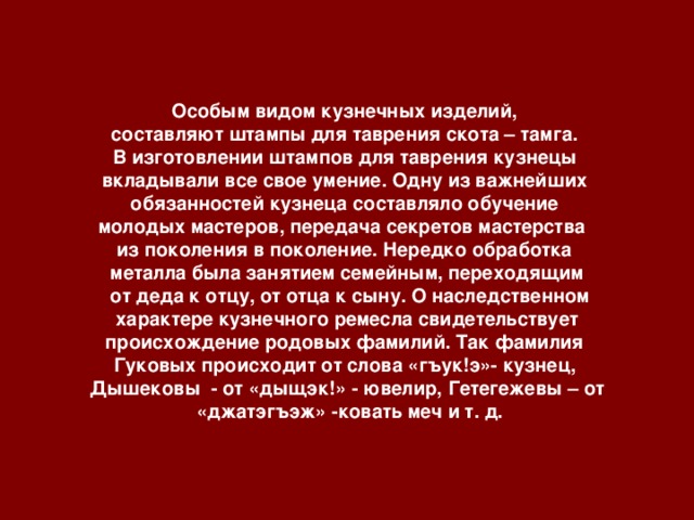 Особым видом кузнечных изделий, составляют штампы для таврения скота – тамга. В изготовлении штампов для таврения кузнецы вкладывали все свое умение. Одну из важнейших обязанностей кузнеца составляло обучение молодых мастеров, передача секретов мастерства из поколения в поколение. Нередко обработка металла была занятием семейным, переходящим  от деда к отцу, от отца к сыну. О наследственном  характере кузнечного ремесла свидетельствует происхождение родовых фамилий. Так фамилия Гуковых происходит от слова «гъук!э»- кузнец, Дышековы - от «дыщэк!» - ювелир, Гетегежевы – от  «джатэгъэж» -ковать меч и т. д.