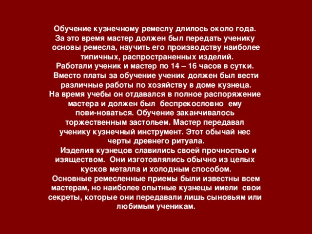 Обучение кузнечному ремеслу длилось около года. За это время мастер должен был передать ученику основы ремесла, научить его производству наиболее  типичных, распространенных изделий. Работали ученик и мастер по 14 – 16 часов в сутки. Вместо платы за обучение ученик должен был вести  различные работы по хозяйству в доме кузнеца. На время учебы он отдавался в полное распоряжение мастера и должен был беспрекословно ему пови-новаться. Обучение заканчивалось торжественным застольем. Мастер передавал ученику кузнечный инструмент. Этот обычай нес черты древнего ритуала.  Изделия кузнецов славились своей прочностью и изяществом. Они изготовлялись обычно из целых кусков металла и холодным способом.  Основные ремесленные приемы были известны всем мастерам, но наиболее опытные кузнецы имели свои секреты, которые они передавали лишь сыновьям или любимым ученикам.