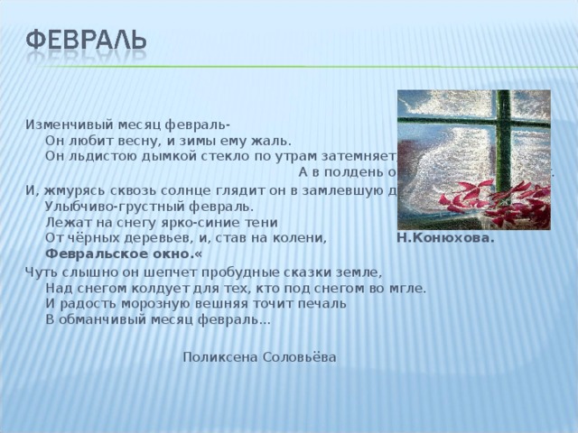 Изменчивый месяц февраль-  Он любит весну, и зимы ему жаль.  Он льдистою дымкой стекло по утрам затемняет, А в полдень он яркие слёзы роняет. И, жмурясь сквозь солнце глядит он в замлевшую даль,  Улыбчиво-грустный февраль.  Лежат на снегу ярко-синие тени  От чёрных деревьев, и, став на колени, Н.Конюхова. Февральское окно.« Чуть слышно он шепчет пробудные сказки земле,  Над снегом колдует для тех, кто под снегом во мгле.  И радость морозную вешняя точит печаль  В обманчивый месяц февраль...  Поликсена Соловьёва