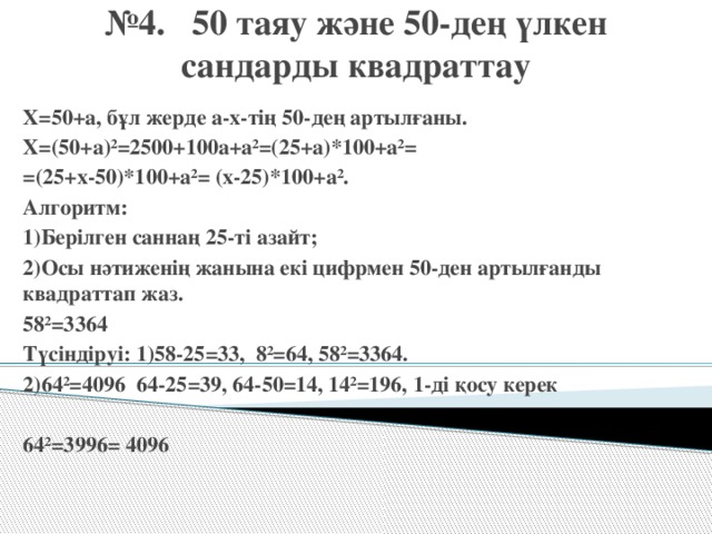 № 4. 50 таяу және 50-дең үлкен сандарды квадраттау Х=50+а, бұл жерде а-х-тің 50-дең артылғаны. Х=(50+а)²=2500+100а+а²=(25+а)*100+а²= =(25+х-50)*100+а²= (х-25)*100+а². Алгоритм: 1)Берілген саннаң 25-ті азайт; 2)Осы нәтиженің жанына екі цифрмен 50-ден артылғанды квадраттап жаз. 58²=3364 Түсіндіруі: 1)58-25=33, 8²=64, 58²=3364. 2)64²=4096 64-25=39, 64-50=14, 14²=196, 1-ді қосу керек  64²=3996= 4096