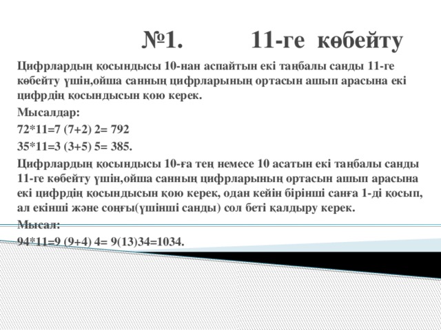 № 1. 11-ге көбейту Цифрлардың қосындысы 10-нан аспайтын екі таңбалы санды 11-ге көбейту үшін,ойша санның цифрларының ортасын ашып арасына екі цифрдің қосындысын қою керек. Мысалдар: 72*11=7 (7+2) 2= 792 35*11=3 (3+5) 5= 385. Цифрлардың қосындысы 10-ға тең немесе 10 асатын екі таңбалы санды 11-ге көбейту үшін,ойша санның цифрларының ортасын ашып арасына екі цифрдің қосындысын қою керек, одан кейін бірінші санға 1-ді қосып, ал екінші және соңғы(үшінші санды) сол беті қалдыру керек. Мысал: 94*11=9 (9+4) 4= 9(13)34=1034.